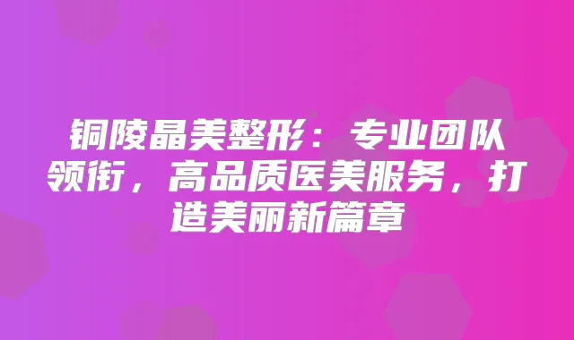 铜陵晶美整形：专业团队领衔，高品质医美服务，打造美丽新篇章