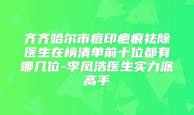齐齐哈尔市痘印疤痕祛除医生在榜清单前十位都有哪几位-李凤浩医生实力派高手