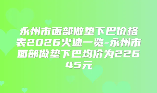 永州市面部做垫下巴价格表2026火速一览-永州市面部做垫下巴均价为22645元