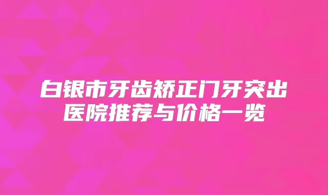 白银市牙齿矫正门牙突出医院推荐与价格一览