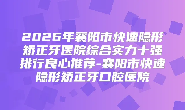 2026年襄阳市快速隐形矫正牙医院综合实力十强排行良心推荐-襄阳市快速隐形矫正牙口腔医院