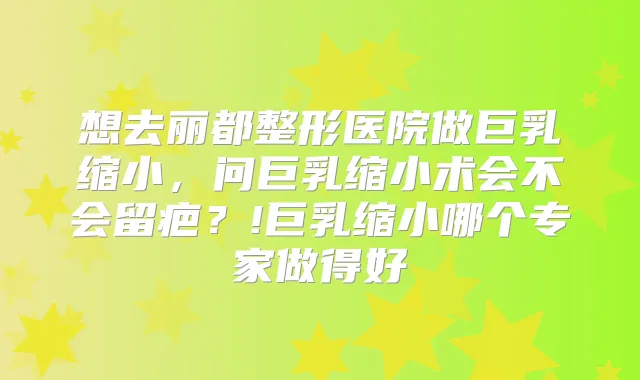 想去丽都整形医院做巨乳缩小，问巨乳缩小术会不会留疤？!巨乳缩小哪个专家做得好