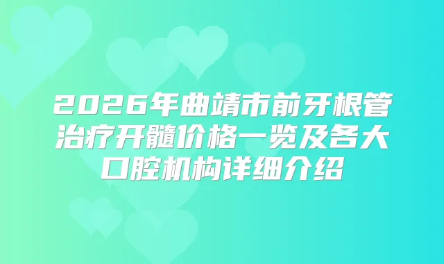 2026年曲靖市前牙根管开髓价格一览及各大口腔机构详细介绍