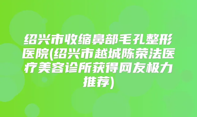 绍兴市收缩鼻部毛孔整形医院(绍兴市越城陈荣法医疗美容诊所获得网友极力推荐)