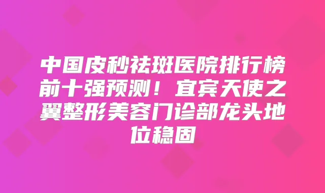 中国皮秒祛斑医院排行榜前十强预测!宜宾天使之翼整形美容门诊部龙头地位稳固