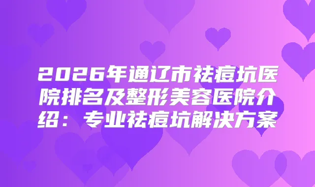 2026年通辽市祛痘坑医院排名及整形美容医院介绍：专业祛痘坑解决方案