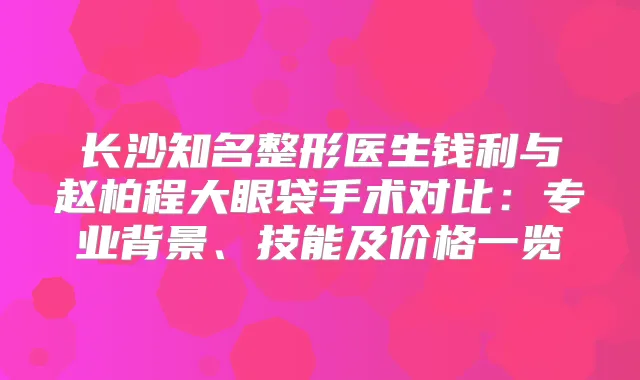 长沙知名整形医生钱利与赵柏程大眼袋手术对比：专业背景、技能及价格一览
