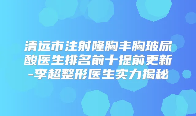 清远市注射隆胸丰胸玻尿酸医生排名前十提前更新-李超整形医生实力揭秘