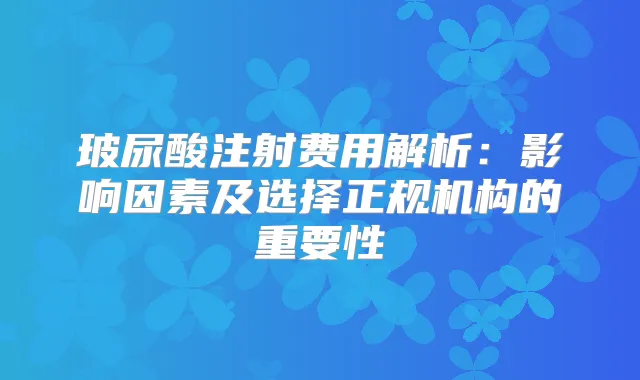 玻尿酸注射费用解析：影响因素及选择正规机构的重要性