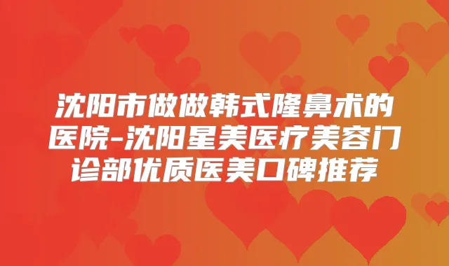 沈阳市做做韩式隆鼻术的医院-沈阳星美医疗美容门诊部优质医美口碑推荐