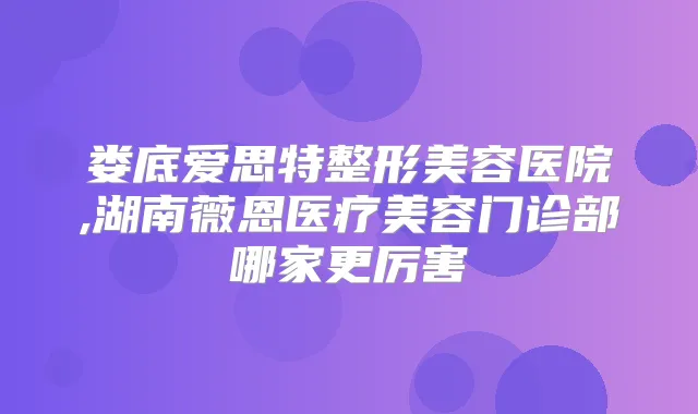 娄底爱思特整形美容医院,湖南薇恩医疗美容门诊部哪家更厉害