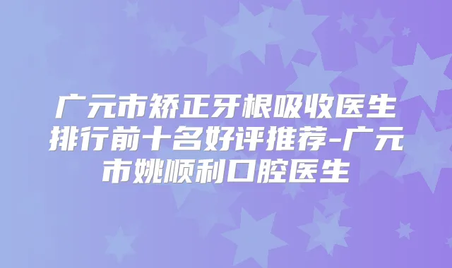 广元市矫正牙根吸收医生排行前十名好评推荐-广元市姚顺利口腔医生