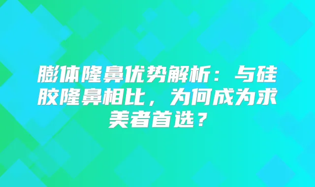 膨体隆鼻优势解析：与硅胶隆鼻相比，为何成为求美者首选？