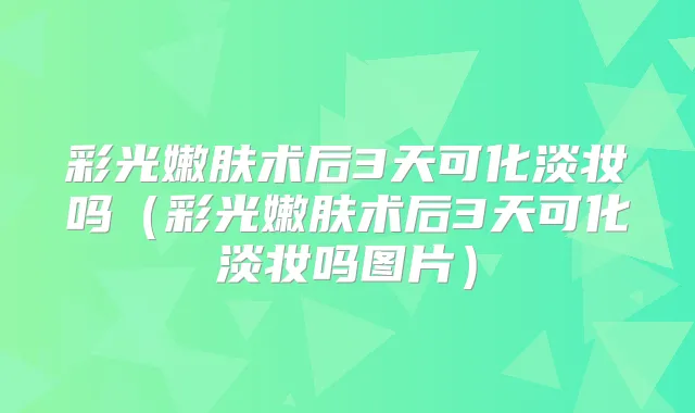 彩光嫩肤术后3天可化淡妆吗（彩光嫩肤术后3天可化淡妆吗图片）