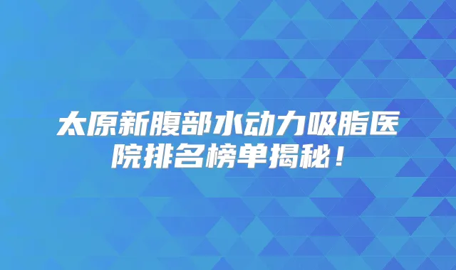 太原新腹部水动力吸脂医院排名榜单揭秘！