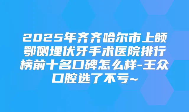 2025年齐齐哈尔市上颌鄂侧埋伏牙手术医院排行榜前十名口碑怎么样-王众口腔选了不亏~