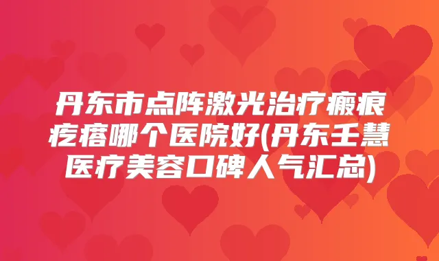 丹东市点阵激光瘢痕疙瘩哪个医院好(丹东壬慧医疗美容口碑人气汇总)