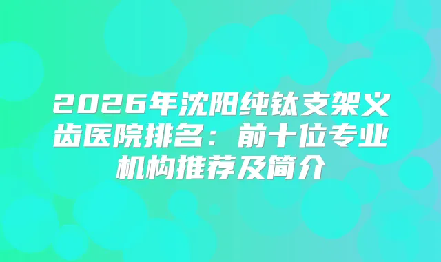 2026年沈阳纯钛支架义齿医院排名:前十位专业机构推荐及简介