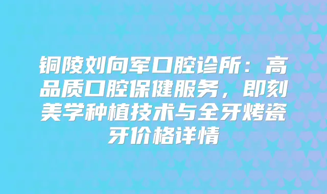 铜陵刘向军口腔诊所:高品质口腔保健服务,美学种植技术与全牙烤瓷牙价格详情