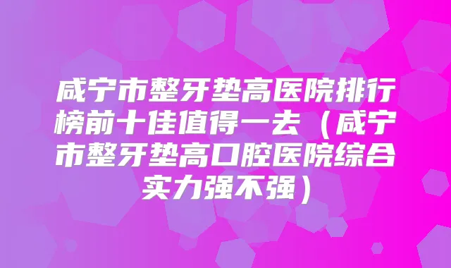 咸宁市整牙垫高医院排行榜前十佳值得一去(咸宁市整牙垫高口腔医院综合实力强不强)