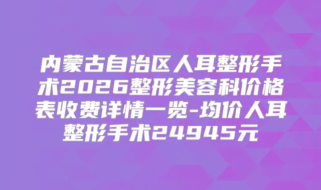 内蒙古自治区人耳整形手术2026整形美容科价格表收费详情一览-均价人耳整形手术24945元