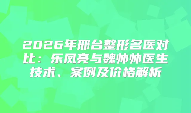 2026年邢台整形名医对比：乐凤亮与魏帅帅医生技术、案例及价格解析