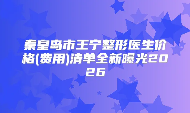 秦皇岛市王宁整形医生价格(费用)清单全新曝光2026