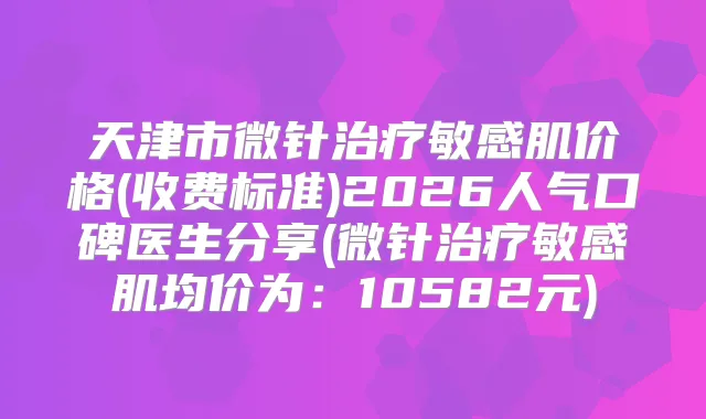 天津市微针敏感肌价格(收费标准)2026人气口碑医生分享(微针敏感肌均价为:10582元)