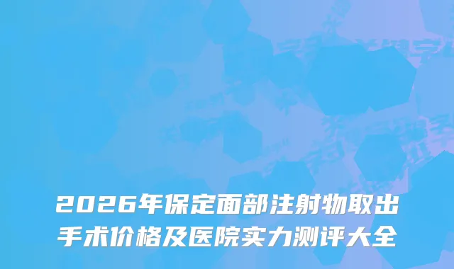 2026年保定面部注射物取出手术价格及医院实力测评大全