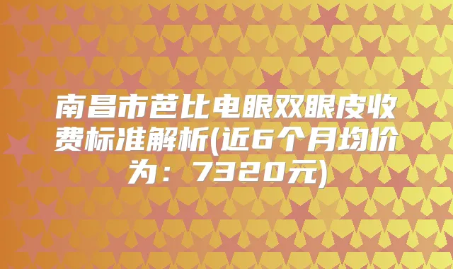 南昌市芭比电眼双眼皮收费标准解析(近6个月均价为:7320元)