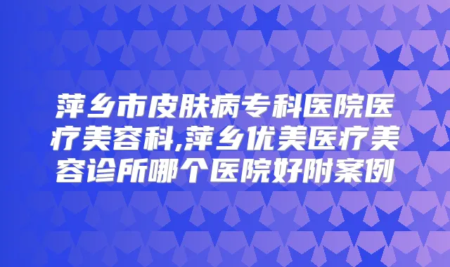 萍乡市皮肤病专科医院医疗美容科,萍乡优美医疗美容诊所哪个医院好附案例