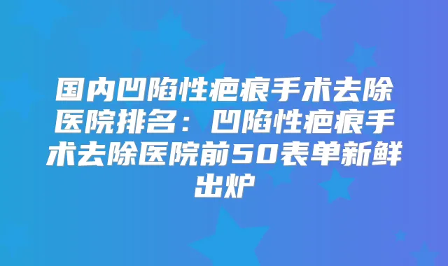 国内凹陷性疤痕手术去除医院排名：凹陷性疤痕手术去除医院前50表单新鲜出炉