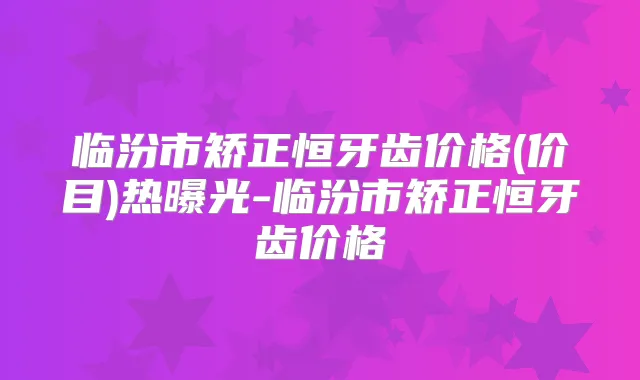 临汾市矫正恒牙齿价格(价目)热曝光-临汾市矫正恒牙齿价格