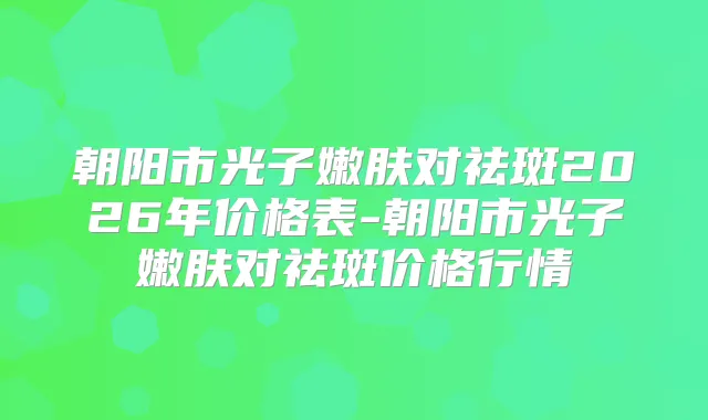 朝阳市光子嫩肤对祛斑2026年价格表-朝阳市光子嫩肤对祛斑价格行情