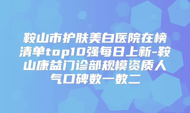 鞍山市护肤美白医院在榜清单top10强每日上新-鞍山康益门诊部规模资质人气口碑数一数二