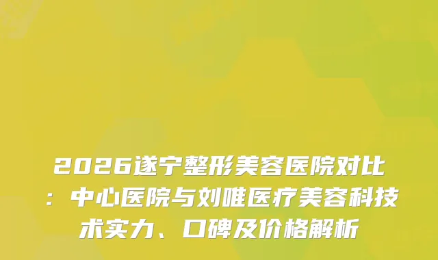2026遂宁整形美容医院对比：中心医院与刘唯医疗美容科技术实力、口碑及价格解析