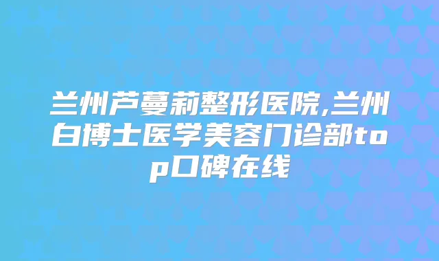 兰州芦蔓莉整形医院,兰州白博士医学美容门诊部top口碑在线