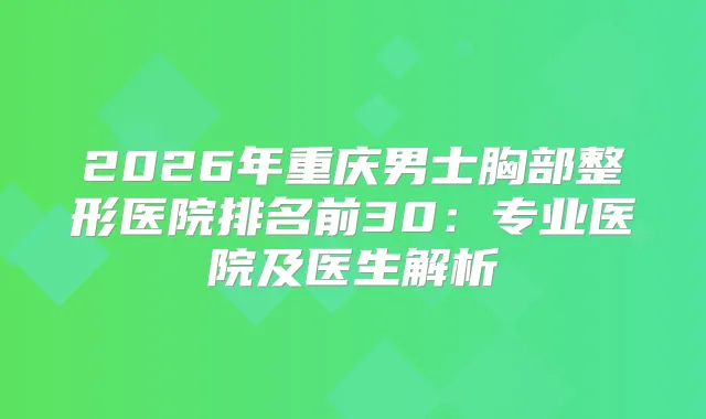 2026年重庆男士胸部整形医院排名前30：专业医院及医生解析