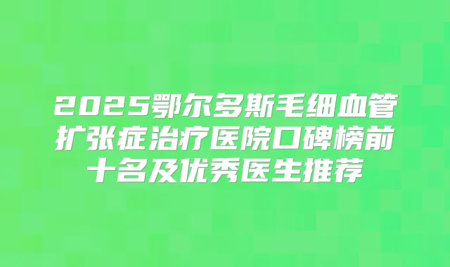 2025鄂尔多斯毛细血管扩张症医院口碑榜前十名及优秀医生推荐