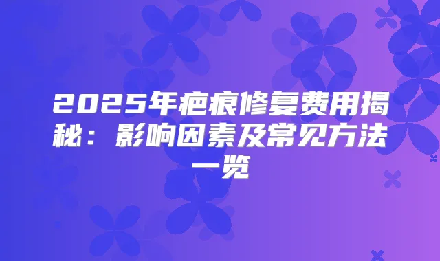 2025年疤痕修复费用揭秘:影响因素及常见方法一览
