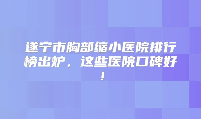 遂宁市胸部缩小医院排行榜出炉,这些医院口碑好!