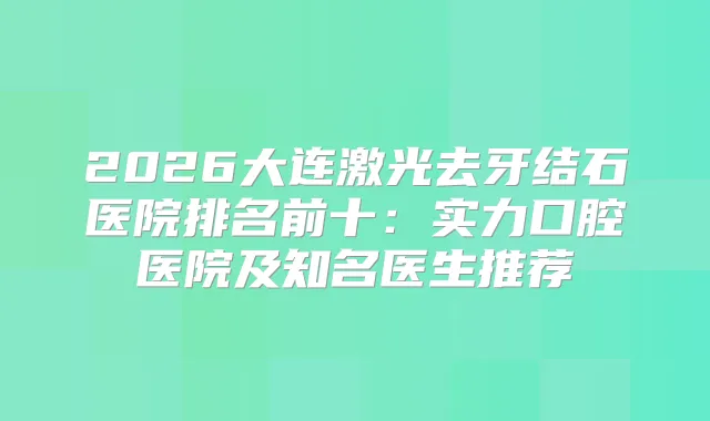 2026大连激光去牙结石医院排名前十：实力口腔医院及知名医生推荐