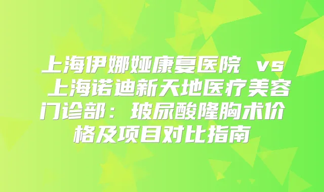 上海伊娜娅康复医院 vs 上海诺迪新天地医疗美容门诊部：玻尿酸隆胸术价格及项目对比指南