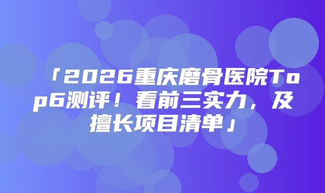 「2026重庆磨骨医院Top6测评!看前三实力,及擅长项目清单」