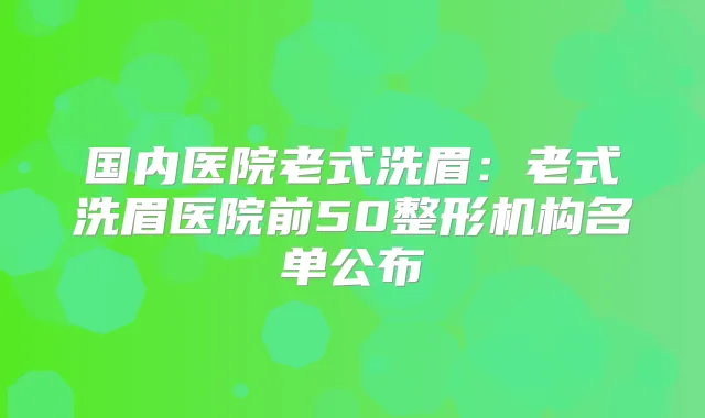国内医院老式洗眉：老式洗眉医院前50整形机构名单公布