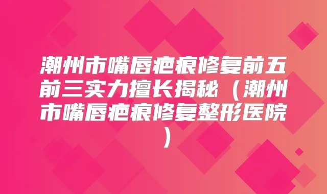 潮州市嘴唇疤痕修复前五前三实力擅长揭秘（潮州市嘴唇疤痕修复整形医院）
