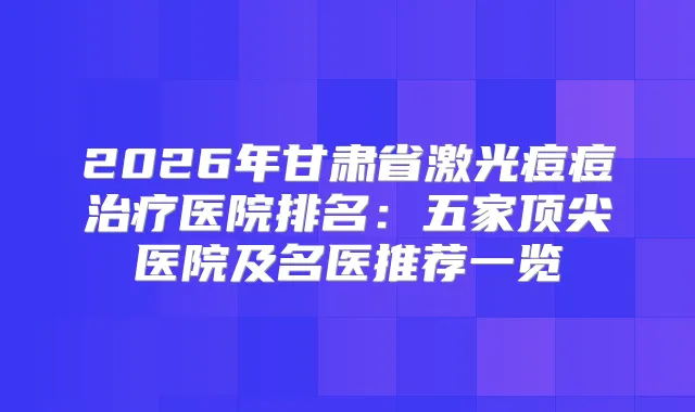 2026年甘肃省激光痘痘医院排名：五家医院及名医推荐一览