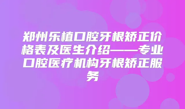 郑州乐植口腔牙根矫正价格表及医生介绍——专业口腔医疗机构牙根矫正服务