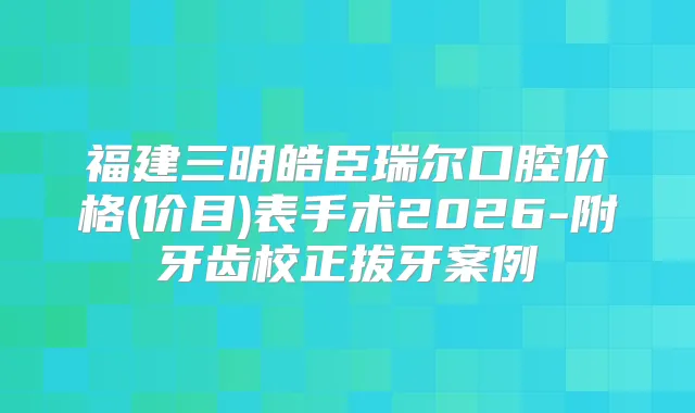 福建三明皓臣瑞尔口腔价格(价目)表手术2026-附牙齿校正拔牙案例