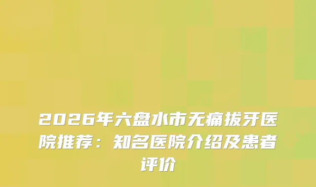 2026年六盘水市拔牙医院推荐：知名医院介绍及患者评价